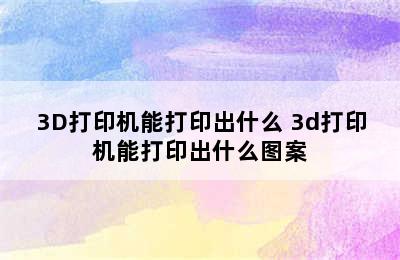 3D打印机能打印出什么 3d打印机能打印出什么图案